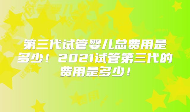第三代试管婴儿总费用是多少!2021试管第三代的费用是多少!