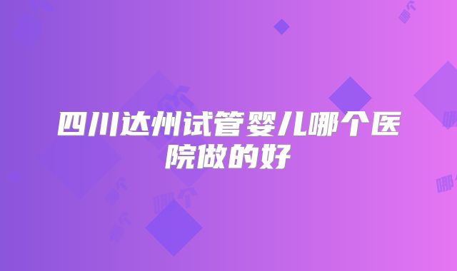 四川达州试管婴儿哪个医院做的好