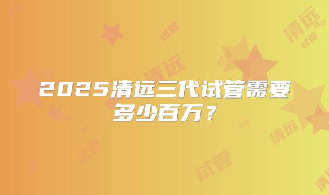 2025清远三代试管需要多少百万?