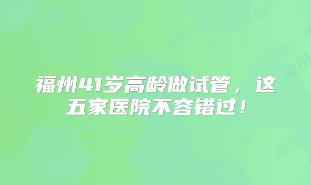 福州41岁高龄做试管，这五家医院不容错过！