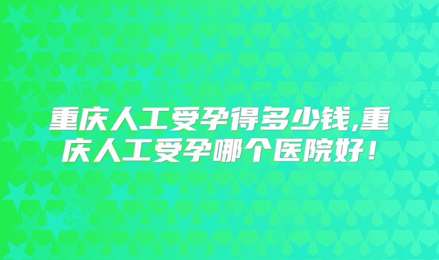 重庆人工受孕得多少钱,重庆人工受孕哪个医院好!