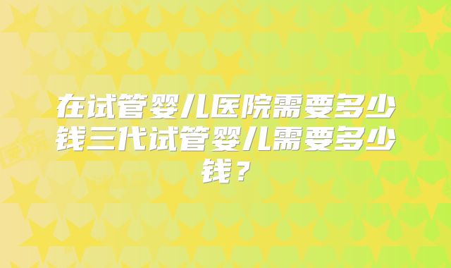 在试管婴儿医院需要多少钱三代试管婴儿需要多少钱?