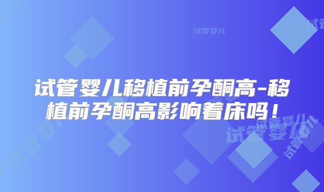 试管婴儿移植前孕酮高-移植前孕酮高影响着床吗！