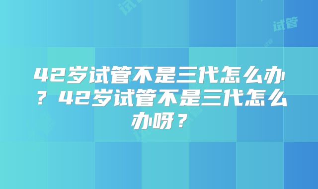 42岁试管不是三代怎么办？42岁试管不是三代怎么办呀？