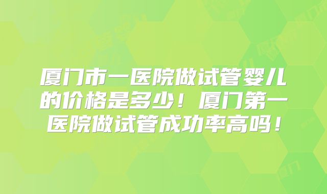 厦门市一医院做试管婴儿的价格是多少!厦门第一医院做试管成功率高吗!