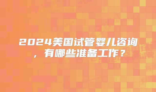 2024美国试管婴儿咨询,有哪些准备工作?
