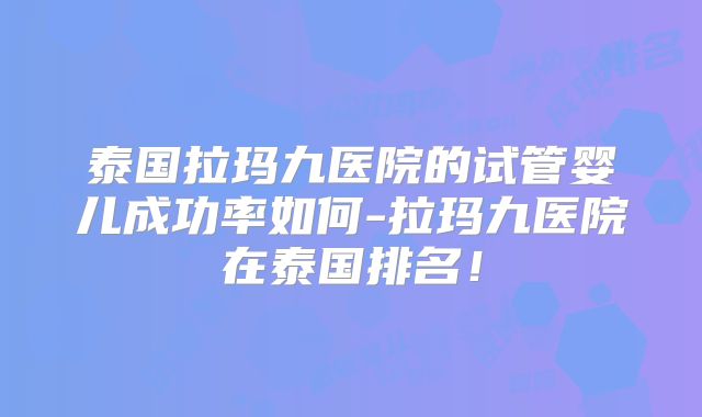 泰国拉玛九医院的试管婴儿成功率如何-拉玛九医院在泰国排名！