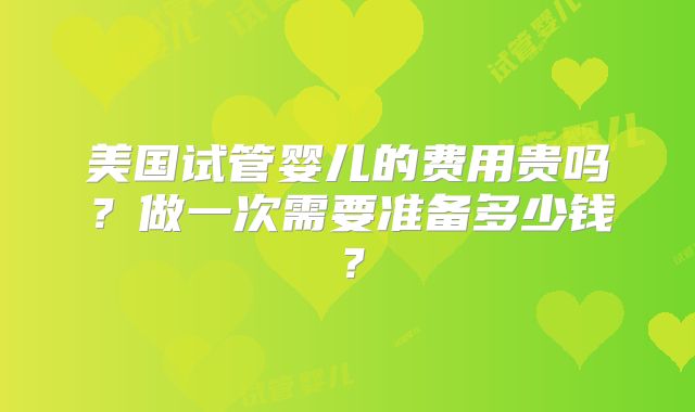 美国试管婴儿的费用贵吗？做一次需要准备多少钱？