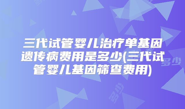 三代试管婴儿治疗单基因遗传病费用是多少(三代试管婴儿基因筛查费用)