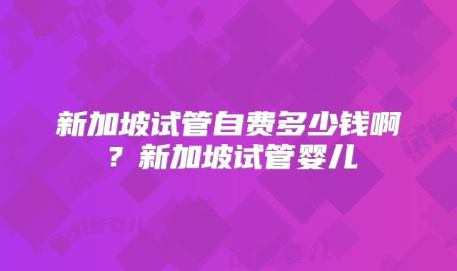新加坡试管自费多少钱啊?新加坡试管婴儿
