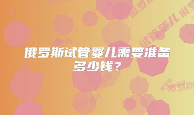 俄罗斯试管婴儿需要准备多少钱？