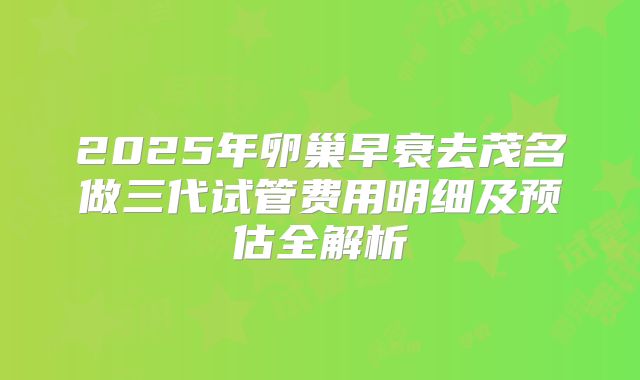 2025年卵巢早衰去茂名做三代试管费用明细及预估全解析