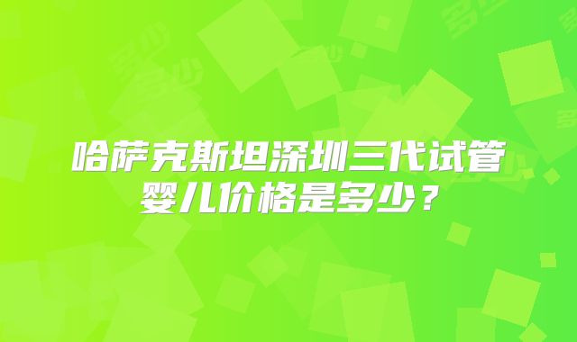哈萨克斯坦深圳三代试管婴儿价格是多少？