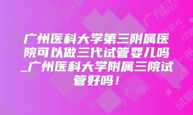 广州医科大学第三附属医院可以做三代试管婴儿吗_广州医科大学附属三院试管好吗！
