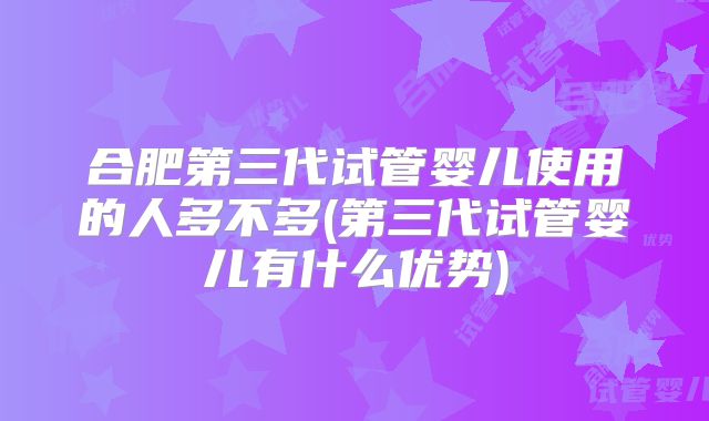合肥第三代试管婴儿使用的人多不多(第三代试管婴儿有什么优势)