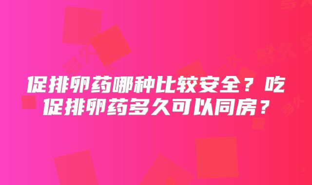 促排卵药哪种比较安全？吃促排卵药多久可以同房？