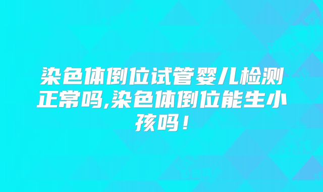 染色体倒位试管婴儿检测正常吗,染色体倒位能生小孩吗!