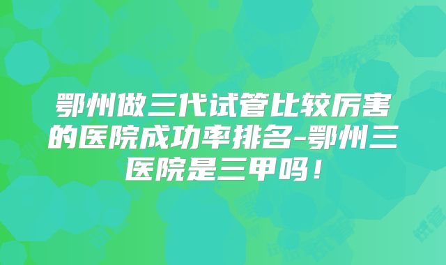 鄂州做三代试管比较厉害的医院成功率排名-鄂州三医院是三甲吗！