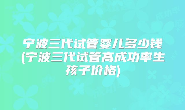 宁波三代试管婴儿多少钱(宁波三代试管高成功率生孩子价格)