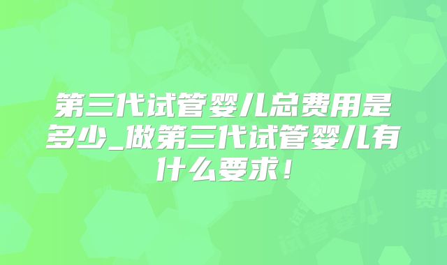 第三代试管婴儿总费用是多少_做第三代试管婴儿有什么要求!