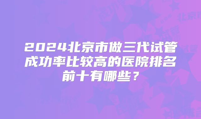 2024北京市做三代试管成功率比较高的医院排名前十有哪些？