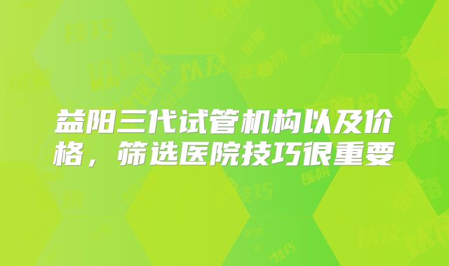 益阳三代试管机构以及价格,筛选医院技巧很重要