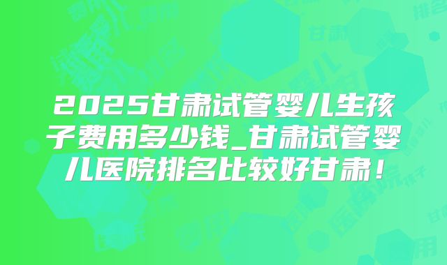 2025甘肃试管婴儿生孩子费用多少钱_甘肃试管婴儿医院排名比较好甘肃！