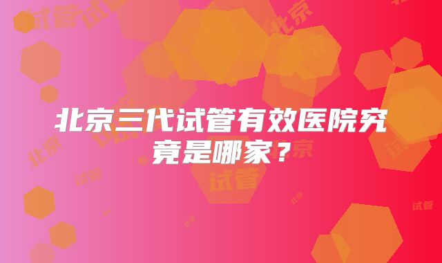 北京三代试管有效医院究竟是哪家？
