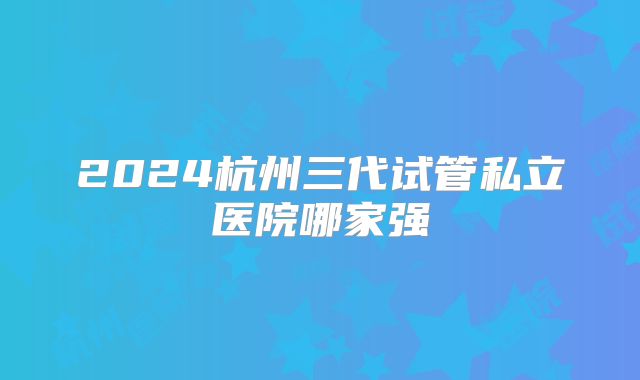 2024杭州三代试管私立医院哪家强