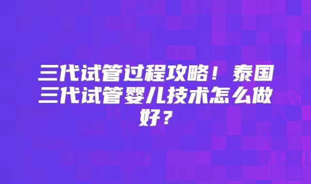 三代试管过程攻略！泰国三代试管婴儿技术怎么做好？