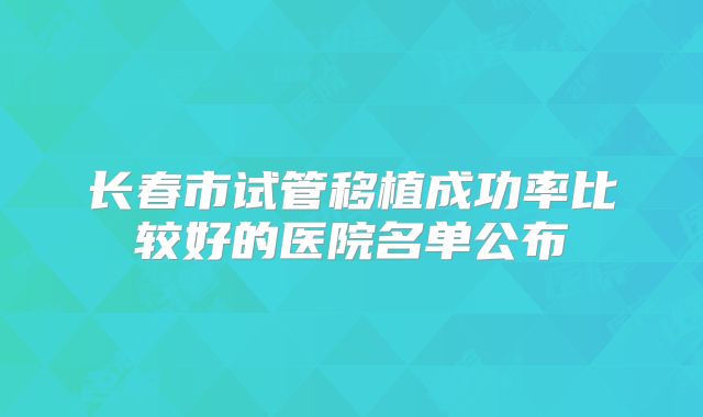 长春市试管移植成功率比较好的医院名单公布