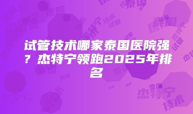 试管技术哪家泰国医院强？杰特宁领跑2025年排名