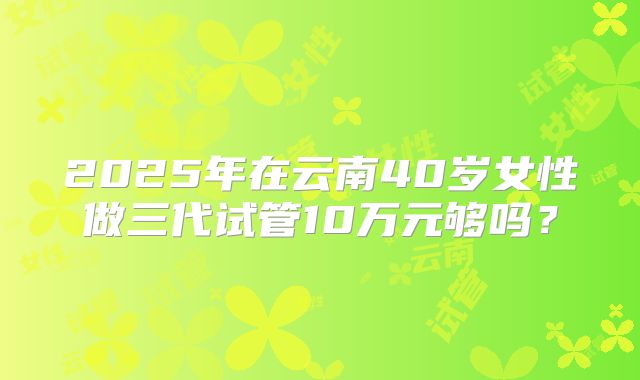 2025年在云南40岁女性做三代试管10万元够吗？