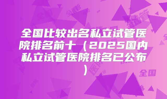 全国比较出名私立试管医院排名前十（2025国内私立试管医院排名已公布）