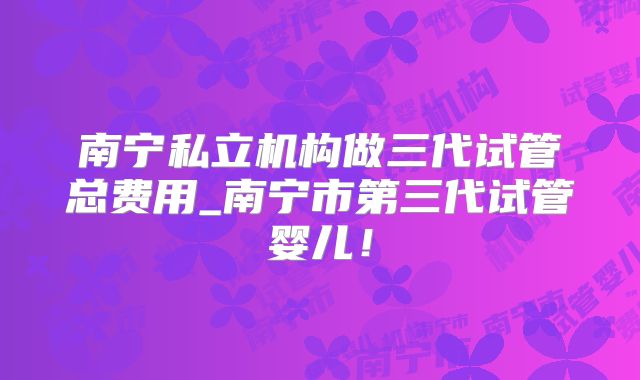 南宁私立机构做三代试管总费用_南宁市第三代试管婴儿！