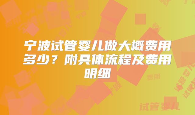 宁波试管婴儿做大概费用多少?附具体流程及费用明细