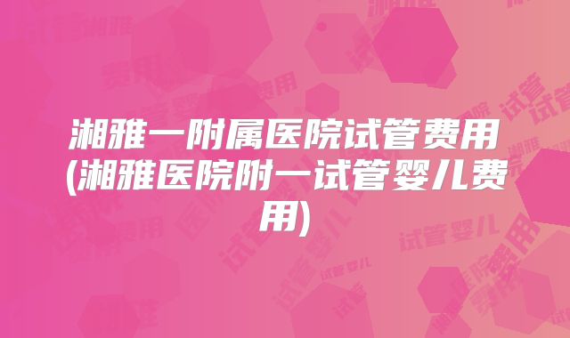 湘雅一附属医院试管费用(湘雅医院附一试管婴儿费用)
