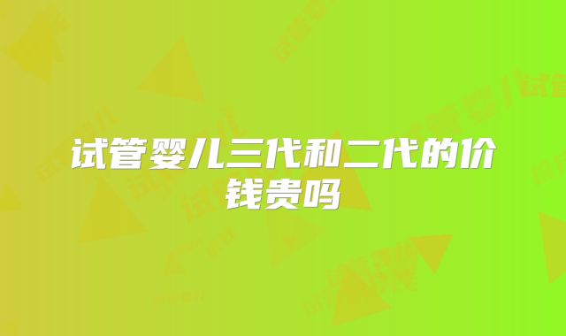 试管婴儿三代和二代的价钱贵吗