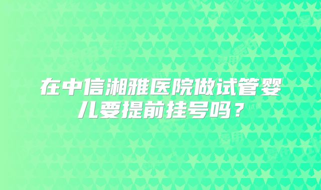 在中信湘雅医院做试管婴儿要提前挂号吗？