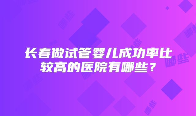 长春做试管婴儿成功率比较高的医院有哪些?