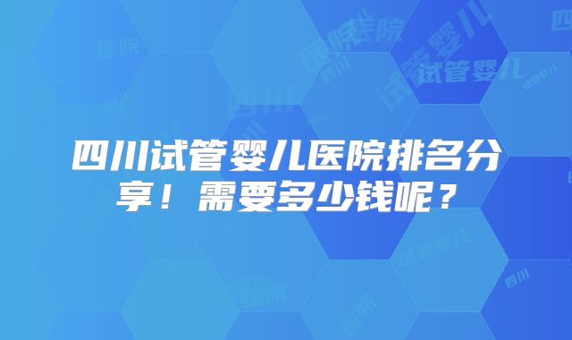 四川试管婴儿医院排名分享！需要多少钱呢？