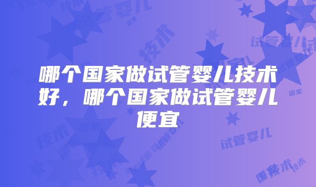 哪个国家做试管婴儿技术好,哪个国家做试管婴儿便宜