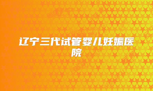 辽宁三代试管婴儿妊娠医院