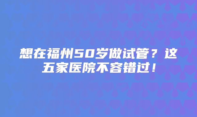 想在福州50岁做试管？这五家医院不容错过！