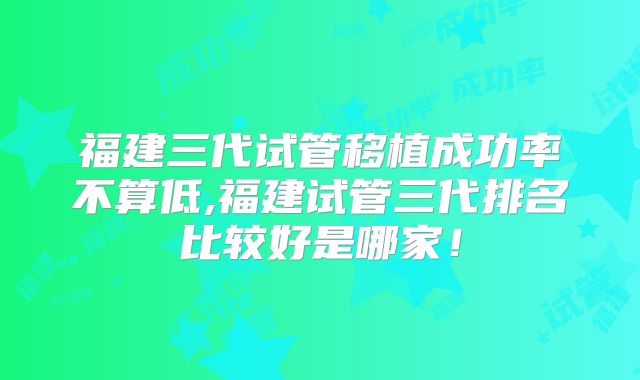 福建三代试管移植成功率不算低,福建试管三代排名比较好是哪家！