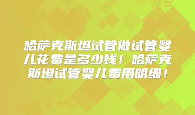 哈萨克斯坦试管做试管婴儿花费是多少钱！哈萨克斯坦试管婴儿费用明细！