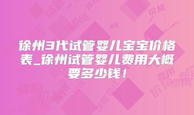 徐州3代试管婴儿宝宝价格表_徐州试管婴儿费用大概要多少钱!