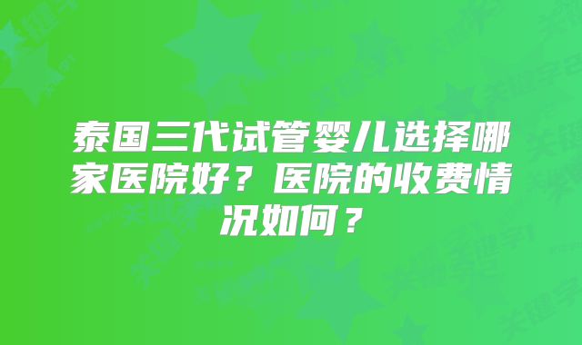 泰国三代试管婴儿选择哪家医院好?医院的收费情况如何?