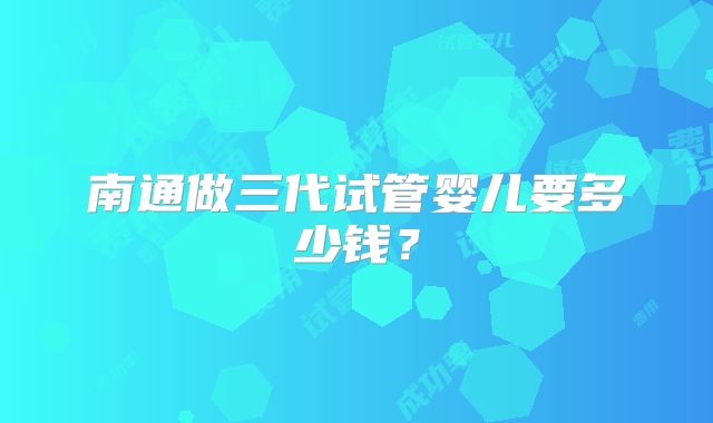 南通做三代试管婴儿要多少钱?