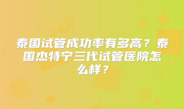 泰国试管成功率有多高？泰国杰特宁三代试管医院怎么样？